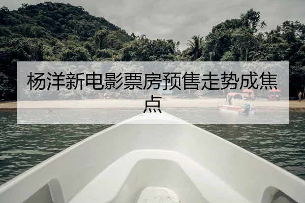 杨洋新电影票房预售走势成焦点