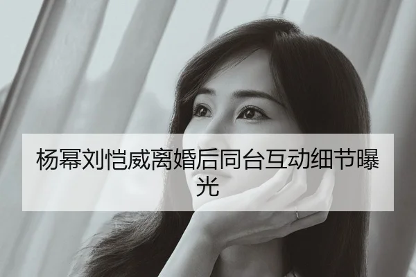 杨幂刘恺威离婚后同台互动细节曝光